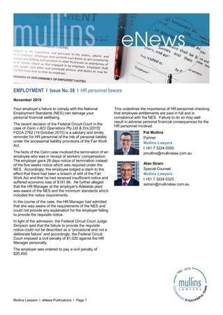 Mullins Lawyers l eNews Publications l Page 1
EMPLOYMENT l Issue No. 08 l HR personnel beware
November 2015
Your employer’s failure to comply with the National
Employment Standards (NES) can damage your
personal financial wellbeing.
The recent decision of the Federal Circuit Court in the
case of Cerin v ACI Operations Pty Ltd & Ors [2015]
FCCA 2762 (14 October 2015) is a salutary and timely
reminder for HR personnel of the risk of personal liability
under the accessorial liability provisions of the Fair Work
Act.
The facts of the Cerin case involved the termination of an
employee who was in receipt of workers’ compensation.
The employer gave 28 days notice of termination instead
of the five weeks notice which was required under the
NES. Accordingly, the employee lodged a claim to the
effect that there had been a breach of s44 of the Fair
Work Act and that he had received insufficient notice and
suffered economic loss of $181.66. He further alleged
that the HR Manager at the employer’s Adelaide plant
was aware of the NES and the minimum standards which
included the notice requirements.
In the course of the case, the HR Manager had admitted
that she was aware of the requirements of the NES and
could not provide any explanation for the employer failing
to provide the requisite notice.
In light of the admission, the Federal Circuit Court Judge
Simpson said that the failure to provide the requisite
notice could not be described as a “procedural and not a
deliberate failure” and accordingly, the Federal Circuit
Court imposed a civil penalty of $1,020 against the HR
Manager personally.
The employer was ordered to pay a civil penalty of
$20,400.
This underlines the importance of HR personnel checking
that employee entitlements are paid in full and in
compliance with the NES. Failure to do so may well
result in adverse personal financial consequences for the
HR personnel involved.
Pat Mullins
Partner
Mullins Lawyers
t +61 7 3224 0350
pmullins@mullinslaw.com.au
Alan Strain
Special Counsel
Mullins Lawyers
t +61 7 3224 0323
astrain@mullinslaw.com.au
 