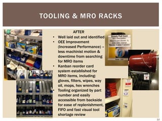 TOOLING & MRO RACKS
• Well laid out and identified
• OEE Improvement
(Increased Performance) –
less machinist motion &
downtime from searching
for MRO items
• Kanban reorder card
system established for
MRO items, including:
gloves, filters, wipes, way
oil, mops, hex wrenches
• Tooling organized by part
number and easily
accessible from backside
for ease of replenishment,
FIFO and fast visual tool
shortage review
AFTER
10
 