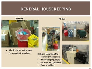 GENERAL HOUSEKEEPING
• Much clutter in the area
• No assigned locations Defined locations for:
• Teamroom supplies
• Housekeeping equip.
• Lockers for operators
• Floor scrubber
AFTERBEFORE
20
 