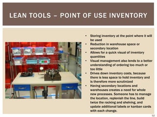 LEAN TOOLS – POINT OF USE INVENTORY
• Storing inventory at the point where it will
be used
• Reduction in warehouse space or
secondary location
• Allows for a quick visual of inventory
quantities
• Visual management also lends to a better
understanding of ordering too much or
too little
• Drives down inventory costs, because
there is less space to hold inventory and
is therefore more scrutinized
• Having secondary locations and
warehouses creates a need for whole
new processes. Someone has to manage
the location, replenish the line, build
twice the racking and shelving, and
update additional labels or kanban cards
with each change.
52
 