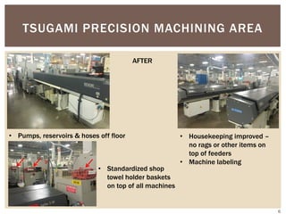 TSUGAMI PRECISION MACHINING AREA
AFTER
• Pumps, reservoirs & hoses off floor • Housekeeping improved –
no rags or other items on
top of feeders
• Machine labeling
• Standardized shop
towel holder baskets
on top of all machines
6
 