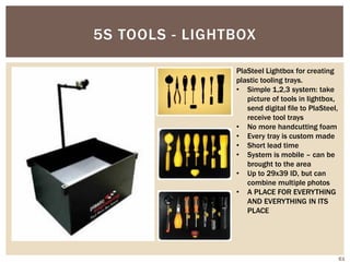 5S TOOLS - LIGHTBOX
PlaSteel Lightbox for creating
plastic tooling trays.
• Simple 1,2,3 system: take
picture of tools in lightbox,
send digital file to PlaSteel,
receive tool trays
• No more handcutting foam
• Every tray is custom made
• Short lead time
• System is mobile – can be
brought to the area
• Up to 29x39 ID, but can
combine multiple photos
• A PLACE FOR EVERYTHING
AND EVERYTHING IN ITS
PLACE
61
 