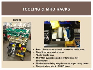 TOOLING & MRO RACKS
• Point of use racks not well marked or maintained
• No official location for racks
• “Junk” inside bins
• Min/Max quantities and reorder points not
established
• Machinists walking long distances to get many items
• No centralized stock of MRO items
BEFORE
9
 