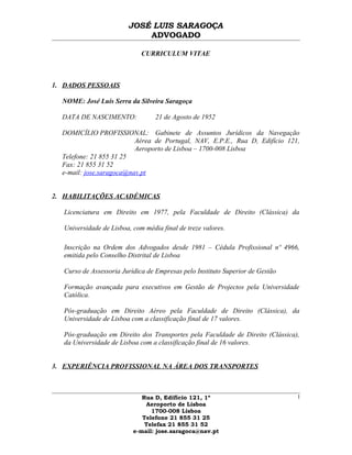 JOSÉ LUIS SARAGOÇA
ADVOGADO
CURRICULUM VITAE
1. DADOS PESSOAIS
NOME: José Luís Serra da Silveira Saragoça
DATA DE NASCIMENTO: 21 de Agosto de 1952
DOMICÍLIO PROFISSIONAL: Gabinete de Assuntos Jurídicos da Navegação
Aérea de Portugal, NAV, E.P.E., Rua D, Edifício 121,
Aeroporto de Lisboa – 1700-008 Lisboa
Telefone: 21 855 31 25
Fax: 21 855 31 52
e-mail: jose.saragoca@nav.pt
2. HABILITAÇÕES ACADÉMICAS
Licenciatura em Direito em 1977, pela Faculdade de Direito (Clássica) da
Universidade de Lisboa, com média final de treze valores.
Inscrição na Ordem dos Advogados desde 1981 – Cédula Profissional nº 4966,
emitida pelo Conselho Distrital de Lisboa
Curso de Assessoria Jurídica de Empresas pelo Instituto Superior de Gestão
Formação avançada para executivos em Gestão de Projectos pela Universidade
Católica.
Pós-graduação em Direito Aéreo pela Faculdade de Direito (Clássica), da
Universidade de Lisboa com a classificação final de 17 valores.
Pós-graduação em Direito dos Transportes pela Faculdade de Direito (Clássica),
da Universidade de Lisboa com a classificação final de 16 valores.
3. EXPERIÊNCIA PROFISSIONAL NA ÁREA DOS TRANSPORTES
Rua D, Edifício 121, 1º
Aeroporto de Lisboa
1700-008 Lisboa
Telefone 21 855 31 25
Telefax 21 855 31 52
e-mail: jose.saragoca@nav.pt
1
 