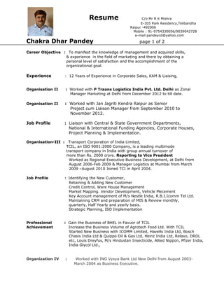 Resume C/o Mr R K Mishra
E-305 Park Residency,Telibandha
Raipur -492006
Mobile : 91-9754330056/9039042728
e-mail pandeycd@yahoo.com
Chakra Dhar Pandey page 1 of 2
Career Objective : To manifest the knowledge of management and acquired skills,
& experience in the field of marketing and there by obtaining a
personal level of satisfaction and the accomplishment of the
organizational goal.
Experience : 12 Years of Experience in Corporate Sales, KAM & Liaising,
Organisation II : Worked with P Traans Logistics India Pvt. Ltd. Delhi as Zonal
Manager Marketing at Delhi from December 2012 to till date.
Organisation II : Worked with Jan Jagriti Kendra Raipur as Senior
Project cum Liaison Manager from September 2010 to
November 2012.
Job Profile : Liaison with Central & State Government Departments,
National & International Funding Agencies, Corporate Houses,
Project Planning & Implementation.
Organisation-III : Transport Corporation of India Limited,
TCIL, an ISO 9001:2000 Company, is a leading multimode
transport company in India with group annual turnover of
more than Rs. 2000 crore. Reporting to Vice President
Worked as Regional Executive Business Development, at Delhi from
August 2006-Feb 2009 & Manager Logistics at Mumbai from March
2009 –August 2010 Joined TCI in April 2004.
Job Profile : Identifying the New Customer,
Retaining & Adding New Customer
Credit Control, Ware House Management
Market Mapping. Vendor Development, Vehicle Plecement
Key Account management of M/s Nestle India, R.B.I.Icomm Tel Ltd.
Maintaining CRM and preparation of MIS & Review monthly,
quarterly, Half Yearly and yearly basis.
Strategic Planning, ISO Implementation
Professional : Gain the Business of BHEL in Favuor of TCIL
Achievement Increase the Business Volume of Agrotech Food Ltd. With TCIL
Started New Business with ICOMM Limited, Havells India Ltd, Bosch
Chasis India Ltd & Quippo Oil & Gas Ltd, Heinz India Ltd, Relaxo, DRDL
etc, Louis Dreyfus, M/s Hindustan Insecticide, Allied Nippon, Pfizer India,
India Glycol Ltd.,
Organization IV : Worked with ING Vysya Bank Ltd New Delhi from August 2003-
March 2004 as Business Executive.
 
