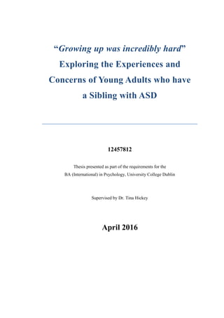 “Growing up was incredibly hard”
Exploring the Experiences and
Concerns of Young Adults who have
a Sibling with ASD
12457812
Thesis presented as part of the requirements for the
BA (International) in Psychology, University College Dublin
Supervised by Dr. Tina Hickey
April 2016
 