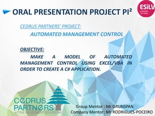 ORAL PRESENTATION PROJECT PI²
CEDRUS PARTNERS’ PROJECT:
AUTOMATED MANAGEMENT CONTROL
OBJECTIVE:
MAKE A MODEL OF AUTOMATED
MANAGEMENT CONTROL USING EXCEL/VBA IN
ORDER TO CREATE A C# APPLICATION.
Group Mentor : Mr GRUNSPAN
Company Mentor: Mr RODRIGUES-POCEIRO
 