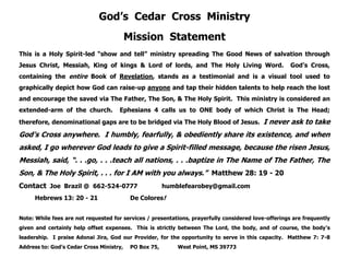 God’s Cedar Cross Ministry
Mission Statement
This is a Holy Spirit-led “show and tell” ministry spreading The Good News of salvation through
Jesus Christ, Messiah, King of kings & Lord of lords, and The Holy Living Word. God’s Cross,
containing the entire Book of Revelation, stands as a testimonial and is a visual tool used to
graphically depict how God can raise-up anyone and tap their hidden talents to help reach the lost
and encourage the saved via The Father, The Son, & The Holy Spirit. This ministry is considered an
extended-arm of the church. Ephesians 4 calls us to ONE body of which Christ is The Head;
therefore, denominational gaps are to be bridged via The Holy Blood of Jesus. I never ask to take
God’s Cross anywhere. I humbly, fearfully, & obediently share its existence, and when
asked, I go wherever God leads to give a Spirit-filled message, because the risen Jesus,
Messiah, said, “. . .go, . . .teach all nations, . . .baptize in The Name of The Father, The
Son, & The Holy Spirit, . . . for I AM with you always.” Matthew 28: 19 - 20
Contact Joe Brazil @ 662-524-0777 humblefearobey@gmail.com
Hebrews 13: 20 - 21 De Colores!
Note: While fees are not requested for services / presentations, prayerfully considered love-offerings are frequently
given and certainly help offset expenses. This is strictly between The Lord, the body, and of course, the body’s
leadership. I praise Adonai Jira, God our Provider, for the opportunity to serve in this capacity. Matthew 7: 7-8
Address to: God’s Cedar Cross Ministry, PO Box 75, West Point, MS 39773
 