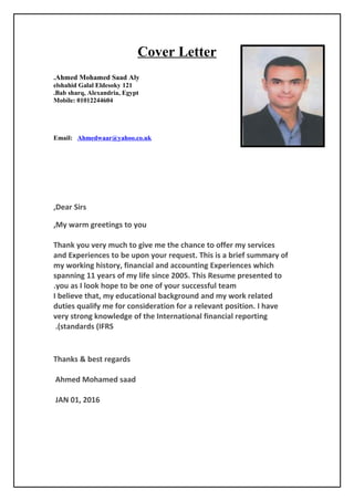 Cover Letter
Ahmed Mohamed Saad Aly.
121elshahid Galal Eldesoky
Bab sharq, Alexandria, Egypt.
Mobile: 01012244604
Email: Ahmedwaar@yahoo.co.uk
Dear Sirs,
My warm greetings to you,
Thank you very much to give me the chance to offer my services
and Experiences to be upon your request. This is a brief summary of
my working history, financial and accounting Experiences which
spanning 11 years of my life since 2005. This Resume presented to
you as I look hope to be one of your successful team.
I believe that, my educational background and my work related
duties qualify me for consideration for a relevant position. I have
very strong knowledge of the International financial reporting
standards (IFRS.(
Thanks & best regards
Ahmed Mohamed saad
JAN 01, 2016
 