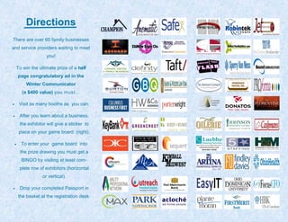 Directions
There are over 60 family businesses
and service providers waiting to meet
you!
To win the ultimate prize of a half
page congratulatory ad in the
Winter Communicator
(a $400 value) you must…
Visit as many booths as you can.
After you learn about a business,
the exhibitor will give a sticker to
place on your game board (right).
To enter your game board into
the prize drawing you must get a
BINGO by visiting at least com-
plete row of exhibitors (horizontal
or vertical).
Drop your completed Passport in
the basket at the registration desk.