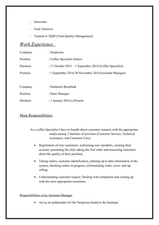 - Innovator
- Goal Achiever
- Trained in TQM (Total Quality Management)
Work Experience
Company : Nespresso
Position : Coffee Specialist (Sales)
Duration : 17 October 2011 – 1 September 2014 (Coffee Specialist)
Position : 1 September 2014-30 November 2015(Assistant Manager)
Company : Starbucks Rosebank
Position : Store Manager
Duration : 1 January 2016 to Present
Main Responsibilities
As a coffee Specialist I have to handle direct customer contacts with the appropriate
media among 3 families of activities (Customer Service, Technical
Assistance, and Customer Care)
• Registration of new customers, welcoming new members, creating their
account, presenting the club, taking the first order and reassuring customers
about the quality of their purchase
• Taking orders, customer identification, entering up to date information in the
system, checking orders in progress, reformulating order, cross- and up-
selling
• Understanding customer request. Dealing with complaints and coming up
with the most appropriate resolution.
Responsibilities of an Assistant Manager
• Act as an ambassador for the Nespresso brand in the boutique
 