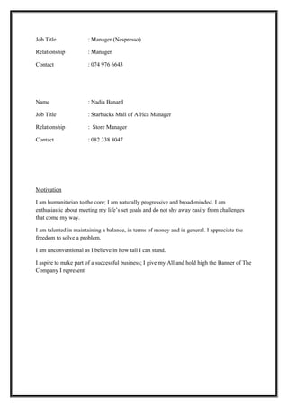 Job Title : Manager (Nespresso)
Relationship : Manager
Contact : 074 976 6643
Name : Nadia Banard
Job Title : Starbucks Mall of Africa Manager
Relationship : Store Manager
Contact : 082 338 8047
Motivation
I am humanitarian to the core; I am naturally progressive and broad-minded. I am
enthusiastic about meeting my life’s set goals and do not shy away easily from challenges
that come my way.
I am talented in maintaining a balance, in terms of money and in general. I appreciate the
freedom to solve a problem.
I am unconventional as I believe in how tall I can stand.
I aspire to make part of a successful business; I give my All and hold high the Banner of The
Company I represent
 
