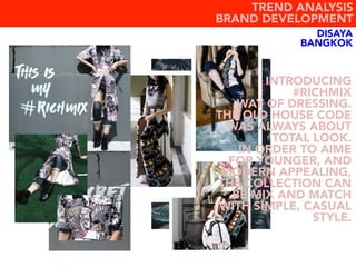 DISAYA
BANGKOK
TREND ANALYSIS
BRAND DEVELOPMENT
INTRODUCING
#RICHMIX
WAY OF DRESSING.
THE OLD HOUSE CODE
WAS ALWAYS ABOUT
TOTAL LOOK.
IN ORDER TO AIME
FOR YOUNGER, AND
MODERN APPEALING,
THE COLLECTION CAN
BE MIX AND MATCH
WITH SIMPLE, CASUAL
STYLE.
 