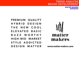 PREMIUM QUALITY
H Y B R I D D E S I G N
T H E N E W C O O L
E L E V AT E D B A S I C
B U Z Z W O R T H Y
HIGH-MID MARKET
S T Y L E A D D I C T E D
D E S I G N M A T T E R www.matter-makers.com
TREND ANALYSIS
BRAND DEVELOPMENT
MATTER MAKERS
BANGKOK
 