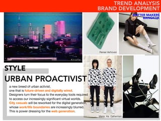 URBAN PROACTIVIST
STYLE
a new breed of urban activist, 
one that is future-driven and digitally wired. 
Designers turn their focus to the everyday tools required
to access our increasingly signiﬁcant virtual worlds.		
City casuals will be reworked for the digital generation,
whose work/life boundaries are increasingly blurred. 
This is power dressing for the web generation.
Renee Verhoven
Maria Ke Fisherman
K t r a f f a
MATTER MAKERS
BANGKOK
TREND ANALYSIS
BRAND DEVELOPMENT
 