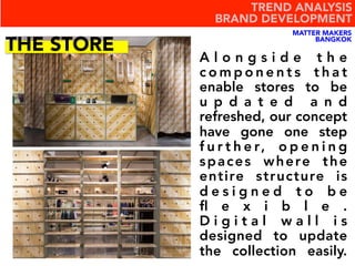 A l o n g s i d e t h e
c o m p o n e n t s t h a t
enable stores to be
u p d a t e d a n d
refreshed, our concept
have gone one step
f u r t h e r, o p e n i n g
spaces where the
entire structure is
d e s i g n e d t o b e
ﬂ e x i b l e .
D i g i t a l w a l l i s
designed to update
the collection easily.
THE STORE
MATTER MAKERS
BANGKOK
TREND ANALYSIS
BRAND DEVELOPMENT
 