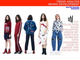 MATTER MAKERS
BANGKOK
.1ST
COLLECTION
RAGE
DEVELOPPED
UNDER MY
DIRECTION
.WORKING
WITH
DESIGNERS
TEAM TO
CREATE THE
COLLECTION
TREND ANALYSIS
BRAND DEVELOPMENT
 