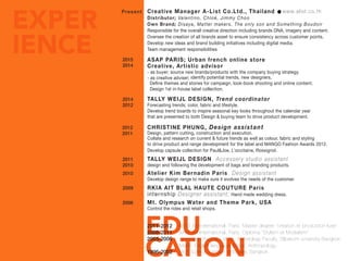 EDU
CATION
EXPER
IENCE
Present
2015
2014
2014
2012
2012
2011
2011
2010
2010
2009
2006
ASAP PARIS; Urban french online store
Creative, Artistic advisor
- as buyer; source new brands/products with the company buying strategy.
- as creative adviser; identify potential trends, new designers,
Define themes and stories for campaign, look-book shooting and online content.
Design 1st in-house label collection.
TALLY WEIJL DESIGN, Trend coordinator
Forecasting trends, color, fabric and lifestyle.
Develop trend boards to inspire seasonal key looks throughout the calendar year
that are presented to both Design & buying team to drive product development.
TALLY WEIJL DESIGN, Accessery studio assistant
design and following the development of bags and branding products.
Atelier Kim Bernadin Paris, Design assistant
Develop design range to make sure it evolves the needs of the customer.
RKIA AIT BLAL HAUTE COUTURE Paris
internship Designer assistant; Hand made wedding dress.
Mt. Olympus Water and Theme Park, USA
Control the rides and retail shops.
CHRISTINE PHUNG, Design assistant
Design, pattern cutting, construction and execution.
Collate and research on current & future trends as well as colour, fabric and styling
to drive product and range development for the label and MANGO Fashion Awards 2012.
Develop capsule collection for Paul&Joe, L’occitaine, Rossignol.
Creative Manager A-List Co.Ltd., Thailand
Distributor; Valentino, Chloé, Jimmy Choo
Own Brand; Disaya, Matter makers, The only son and Something Boudoir
Responsible for the overall creative direction including brands DNA, imagery and content.
Oversee the creation of all brands asset to ensure consistency across customer points.
Develop new ideas and brand building initiatives including digital media.
Team management responsibilities
www.alist.co.th
EDUCATION
2011-2012
2008-2011
2003-2006
1996-2002
Mod’ Art International, Paris. Master degree “création et production luxe”
Mod’ Art International, Paris. Diploma “Stylism et Modelism”
High School; Samsen Wittayalai, Bangkok
University; Bachelor of Art, Archeology Faculty, Silpakorn university Bangkok.
Major; English language. Minor; Anthropology.
 