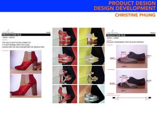 PRODUCT DESIGN
DESIGN DEVELOPMENT
COMMENTS
first prototype
THE SOLE IS NOT PLACED CORRECTLY.
IT IS NOT PARAREL WITH THE FLOOR.
PLEASE FIND THE SOLUTION BEFORE THE PRODUCTION
SHOES = BOOTS
COMMENTS
****NEW REQUEST
****NEW REQUEST
ADD 4CM FOR THE SHOE LACES
+2CM +2CM
first prototype
COLOUR CHANGEMENT FOR THE BLACK VERSION
SHOES = DERBY
GREY1
GREY1
GREY3
GREY2
GREY3
NOT CHANGE
BLACK
BLACK
GREY1
CHRISTINE PHUNG
 