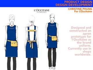 PRODUCT DESIGN
DESIGN DEVELOPMENT
Designed and
constructed an
apron
prototype for
l’Occitaine as
the brand
uniform.
Currently use in
shops
worldwide.
CHRISTINE PHUNG
For L’Occitaine
 