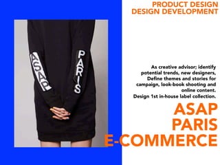 PRODUCT DESIGN
DESIGN DEVELOPMENT
ASAP
PARIS
E-COMMERCE
As creative advisor; identify
potential trends, new designers,
Deﬁne themes and stories for
campaign, look-book shooting and
online content.
Design 1st in-house label collection.
 