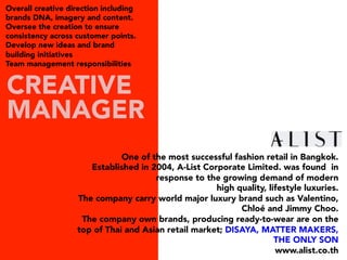 One of the most successful fashion retail in Bangkok.
Established in 2004, A-List Corporate Limited. was found  in
response to the growing demand of modern
high quality, lifestyle luxuries.
The company carry world major luxury brand such as Valentino,
Chloé and Jimmy Choo.
The company own brands, producing ready-to-wear are on the
top of Thai and Asian retail market; DISAYA, MATTER MAKERS,
THE ONLY SON
www.alist.co.th
CREATIVE
MANAGER
Overall creative direction including
brands DNA, imagery and content.
Oversee the creation to ensure
consistency across customer points.
Develop new ideas and brand
building initiatives
Team management responsibilities
 