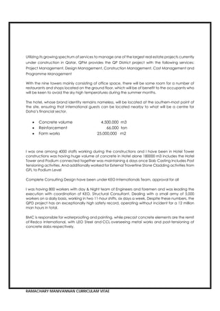 RAMACHARY MANIVANNAN CURRICULAM VITAE
Utilizing its growing spectrum of services to manage one of the largest real estate projects currently
under construction in Qatar, QPM provides the QP District project with the following services:
Project Management, Design Management, Construction Management, Cost Management and
Programme Management
With the nine towers mainly consisting of office space, there will be some room for a number of
restaurants and shops located on the ground floor, which will be of benefit to the occupants who
will be keen to avoid the sky high temperatures during the summer months.
The hotel, whose brand identity remains nameless, will be located at the southern-most point of
the site, ensuring that international guests can be located nearby to what will be a centre for
Doha’s financial sector.
 Concrete volume 4,500,000 m3
 Reinforcement 66,000 ton
 Form works 25,000,000 m2
I was one among 4000 staffs working during the constructions and I have been in Hotel Tower
constructions was having huge volume of concrete in Hotel alone 180000 m3 includes the Hotel
Tower and Podium connected together was maintaining 6 days once Slab Casting Includes Post
tensioning activities. And additionally worked for External Travertine Stone Cladding activities from
GFL to Podium Level
Complete Consulting Design have been under KEO Internationals Team, approval for all
I was having 800 workers with day & Night team of Engineers and foremen and was leading the
execution with coordination of KEO, Structural Consultant. Dealing with a small army of 5,000
workers on a daily basis, working in two 11-hour shifts, six days a week, Despite these numbers, the
QPD project has an exceptionally high safety record, operating without incident for a 12 million
man hours in total.
BMC is responsible for waterproofing and painting, while precast concrete elements are the remit
of Redco International, with LEO Steel and CCL overseeing metal works and post-tensioning of
concrete slabs respectively.
 