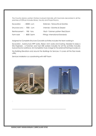 RAMACHARY MANIVANNAN CURRICULAM VITAE
The Country Islamic pattern finishes involved internally with fascinate decorated in all the
premises of Offices includes library, faculty and Prayer Rooms.
Excavation - 40000 cum Externals – Terracotta & Granites
Structure conc - 7000 cum Internals – Granites & Glazed
Reinforcement - 900 tons Roof – Turkmen pattern Tiled Doom
Form work - 8000 Sqmtr Fittings- International Standards
Assigned for Complete Structure Concrete activities includes the team working in
Excavation , Substructure WPF works, Rebar ,form works and Casting .Headed to keep 6
Site Engineers , 6 Foremen and had 258 workers includes for all the activities includes
Subcontractor workforce .On Completion took charge for the external finishing includes on
the Building Elevations and around the Buildings for Services. It covers all the floor levels
utility
Services installation co coordinating with MEP Team
.
-------------------------------------------------------------------------------------------------------
 
 
 