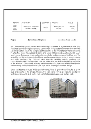 RAMACHARY MANIVANNAN CURRICULAM VITAE
Project Senior Project Engineer Execution Team Leader
Ritz Carlton Hotel (Dubai, United Arab Emirates) - 2005/2008 In a joint venture with local
Abu Dhabi contractor Target Engineering Construction, Bouygues Bâtiment International built a
5-star Ritz-Carlton hotel. The complex is at the centre of the International Financial Centre,
in a tax-free zone. It includes 340 rooms and suites, 124 serviced apartments, 323 luxury
apartments, 3 restaurants, several conference halls, ballrooms, sports facilities, etc. The
amenities combine modern & traditional Mediterranean design under a turnkey design
and build contract, the 15-storey luxury complex provides guests, residents and
customers with 240,000m² of floor space, on a premium site which stretches across 350m
of the Arabian Gulf shoreline. Building elevations are clad in granite finishes and opulent
interior fittings showcase classical Arab style within an elegant modern design.
Other key facilities include three specialty restaurants, a grand function suite, a sports
club and a state-of-the-art spa. Outside, two vast patios form a spectacular focal point
for the complex, with a 40-metre high waterfall cascading down a curtain wall.
       
 
PERIOD COMPANY COUNTRY PROJECT VALUE
2009
2006
BOUYGUES BATIMENT
INTERNATIONAL
DUBAI
RITZ CARTLON
PROJECT
USD 275
MLN
 