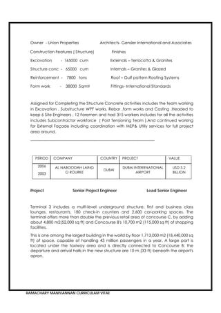 RAMACHARY MANIVANNAN CURRICULAM VITAE
Owner - Union Properties Architects- Gensler International and Associates
Construction Features ( Structure) Finishes
Excavation - 165000 cum Externals – Terracotta & Granites
Structure conc - 65000 cum Internals – Granites & Glazed
Reinforcement - 7800 tons Roof – Gulf pattern Roofing Systems
Form work - 38000 Sqmtr Fittings- International Standards
Assigned for Completing the Structure Concrete activities includes the team working
in Excavation , Substructure WPF works, Rebar ,form works and Casting .Headed to
keep 6 Site Engineers , 12 Foremen and had 315 workers includes for all the activities
includes Subcontractor workforce ( Post Tensioning Team ).And continued working
for External Façade including coordination with MEP& Utiliy services for full project
area around.
----------------------------------------------------------------------------------------------
PERIOD COMPANY COUNTRY PROJECT VALUE
2006
2003
AL NABOODAH LAING
O ROURKE
DUBAI
DUBAI INTERRNATIONAL
AIRPORT
USD 5.2
BILLION
Project Senior Project Engineer Lead Senior Engineer
Terminal 3 includes a multi-level underground structure, first and business class
lounges, restaurants, 180 check-in counters and 2,600 car-parking spaces. The
terminal offers more than double the previous retail area of concourse C, by adding
about 4,800 m2(52,000 sq ft) and Concourse B's 10,700 m2 (115,000 sq ft) of shopping
facilities.
This is one among the largest building in the world by floor 1,713,000 m2 (18,440,000 sq
ft) of space, capable of handling 43 million passengers in a year. A large part is
located under the taxiway area and is directly connected to Concourse B: the
departure and arrival halls in the new structure are 10 m (33 ft) beneath the airport's
apron.
 