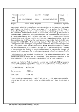 RAMACHARY MANIVANNAN CURRICULAM VITAE
PERIOD COMPANY COUNTRY PROJECT VALUE
2002
2001
JMC PROJECTS ( I) LTD INDIA IIMK -INFRASTRUCTURE
RS.20
CRORES
Project Senior Project Engineer Lead Senior Engineer
Spread over about 111 acres of land, the Indian Institute of Management Kozhikode,
is situated on two hillocks in the Kunnamangalam Area of ancient city of Calicut in
Kerala. Boasting of one of the most picturesque and oxy-rich campuses in the country,
the world class infrastructure includes air-conditioned classrooms, guest care areas
and LAN/WAN connectivity which enables every IIMK resident to be exposed to a
wholesome experience. Managed by a dedicated regular administrative staff of 66,
it is one of the most efficient Institutions in the country, IIMK pioneered the Interactive
Distance Learning (IDL) Program for working executives in India, started with 300 class
contact hrs in 2001-02.The Two year-long Executive Post Graduate Programme in
Management is the most rigorous programme available in the country having around
810 class contact hours with Accreditation of AMBA (Association of MBAs). The also
has residential facilities for students, faculty and visitors. The campus houses 13 hostels
to house around 800 students who are required to stay on campus. Set up over 100
acres of land, the campus relies on rain water harvesting as its primary source of water
Construction Features.-Structures concrete was 30000 me3 overall and rebar 1115 ton
for all the Building. Construction was maximum 3 levels whereas the Finishes to the
International Standard digital systems involved inner decorations, facilitated.
My role was the Senior Project execution Leaded was heading to 15 Engineers and
team workforce 900 at a peak time execution involved including Finishes , initiated.
Concrete volume 41,500 cum
Reinforcement 9,500 ton
Form works 13,500 m2.
Externals are Tile Cladding and Roofing was Kerala pattern slope roof tiling works
internal are finished with Digital mode functions equipment’s fixed for the Course
study.
 
