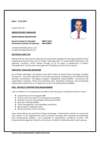 RAMACHARY MANIVANNAN CURRICULAM VITAE
umabharathi63@yahoo.co.in
umabharathi63@gmail.com
REPORTING DIRECTOR
Please find the attached my Resume for the position applied for Manager related to Civil
Engineering Constructions and in Project Management. I'm particularly interested in this
opening / position, which relates strongly to my 35 years of experience in Project
Management, Construction Management in Building, Construction industry.
As a Project Manager I do perform and will function as Senior Team Manager includes
Company’s Focussed operations and make assuring on establishing and implementing
business procedures, managing budgets, delegating responsibilities, innovating the
organization property, hiring and assessing staff, attending meetings, and evaluating
organization performance, is objective sense and holding responsibilities.
I am confident on my experience as below and assuring to contribute firmly as I have
 Leadership and managerial skills
 Strong communication and interpersonal abilities
 Business acumen and problem-solving orientation
 Decision-making abilities
 Time management and deadline orientation
 Being able to delegate tasks
 Resourcefulness and innovation
Upon discovering your posting for Project Manager, I hastened to submit my resume for
your review. As an experienced and motivated manager with exceptional leadership
and interpersonal abilities, I am prepared to significantly contribute function with
Integrated Management System and process to lead the field execution team groups.
 