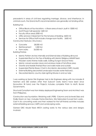 RAMACHARY MANIVANNAN CURRICULAM VITAE
precedents in areas of civil laws regulating marriage, divorce, and inheritance. In
criminal courts, the Grand Mufti's recommendations are generally not binding either.
Building has
 Office Blocks at four locations – 6 floors-area of each ,built in 12000 m2
 Mufti Prayer hall separate 1600 m2
 Faculty office areas 2000 m2
 Utility services in Basement for the full area of Building -4600 m2
 Services for Office Staff include change room facility 2600 m2
Construction features ( Structures )
 Concrete 28,000 m3
 Reinforcement 1,000 ton
 Form works 26,000 m2
Building Finishes
 Islamic Pattern Arches internally and External sides of Building all-round
 Suspended Roof on the Top of Building with Islamic Religious MINAR fixed.
 Wooden works finishes inside walls, Ceiling (Tungon Groove finish)
 Islamic carved wooden doors and windows inside of full offices area
 Granite and Marble finished Floor and walls inside and outside
 Suspended Planter Boxes ( Cast in situ) Islamic decorated ( GRC mould)
 External Building decorated Landscape includes water features
 Decorated Islamic country style Lighting fixtures in and out side
I was working as Senior Site Engineer had 4 site Engineers along with me includes 8
foremen and 350 workers other than Subcont works team.I have been since
Excavation till hand over the Projects includes complete Finish to Mufti, Brunei
Governments.
Structural Consultant was from Malay deployed Engineering Team and Architect was
from Philippines.
Construction was foundation, Retaining wall ( PERI) Columns and six levels Slab and
finally Doom on top ( includes Frame Erections, Site fabricated Curved form works ,
Cast in situ concreting works and then worked for the full Finishes activities includes
external Building services ( MEP) and Landscaping works.
Gained GRC Mould fixed ARCH casting works to the various sizes and designs
involved.
 