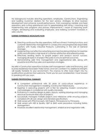 RAMACHARY MANIVANNAN CURRICULAM VITAE
My background includes directing operations, employees, Constructions, Engineering
and building Customer relations for the best service, strategies to drive business
development and enhance overall performance. From overseeing variable and fixed
operations and cutting operational costs to spearheading staff hiring / coaching and
implementing new programs and process improvements, I excel at improving profit
margins, developing and evaluating employees, and realizing consistent increases in
sales volume.
 Directing continuous the day operations, staff recruitment / training functions, and
customer relationship management in consecutive and progressively responsible
positions with Huxley Industrial Products, culminating in the role of General
Manager.
 Implementing cost-effective advertising and merchandising initiatives to maximize
profits and stimulate a high level of customer satisfaction and referral business.
 Effectively leading teams to propel project and product launch success;
managing all aspects of project lifecycles to ensure optimal outcomes.
 Demonstrating solid time management and organizational skills, along with
powerful and effective sales and operations strategies.
My skills in Construction operations includes staff management, sales and financing, and
business leadership have been finely honed, and I am confident my additional strengths
will readily translate to your environment. The chance to offer more insight into my
qualifications would be most welcome. Thank you for your consideration; I look forward
to speaking with you soon.
 A competent professional with 35 years of cross-cultural experience in
Construction Management in Building, Construction Field/industry.
 Expertise in executing projects with a flair for adopting modern construction
methodologies in compliance with quality standards.
 Proficiency in creating designs & plans, layouts, working drawings and managing
resources to ensure execution of projects.
 Successfully managed multiple projects and milestones while ensuring projects
complied with all cost, design and standard specifications.
 Well versed with PPM Concepts, MS Projects, Primavera & my Primavera.
 Well versed with HSE & Quality, QSP & QMS works procedure including Safety
Management.
 Possesses excellent relationship management, analytical and negotiation skills.
 