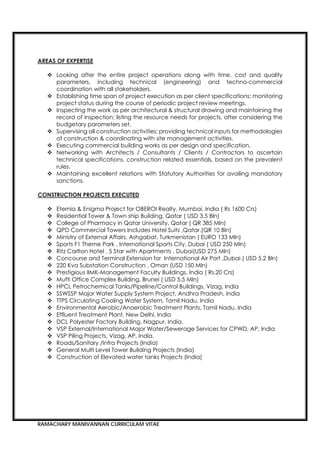 RAMACHARY MANIVANNAN CURRICULAM VITAE
 Looking after the entire project operations along with time, cost and quality
parameters, including technical (engineering) and techno-commercial
coordination with all stakeholders.
 Establishing time span of project execution as per client specifications; monitoring
project status during the course of periodic project review meetings.
 Inspecting the work as per architectural & structural drawing and maintaining the
record of inspection; listing the resource needs for projects, after considering the
budgetary parameters set.
 Supervising all construction activities; providing technical inputs for methodologies
of construction & coordinating with site management activities.
 Executing commercial building works as per design and specification.
 Networking with Architects / Consultants / Clients / Contractors to ascertain
technical specifications, construction related essentials, based on the prevalent
rules.
 Maintaining excellent relations with Statutory Authorities for availing mandatory
sanctions.
 Eternia & Enigma Project for OBEROI Realty, Mumbai, India ( Rs 1600 Crs)
 Residential Tower & Town ship Building, Qatar ( USD 3.5 Bln)
 College of Pharmacy in Qatar University, Qatar ( QR 385 Mln)
 QPD Commercial Towers Includes Hotel Suits ,Qatar,(QR 10 Bln)
 Ministry of External Affairs, Ashgabat, Turkmenistan ( EURO 133 Mln)
 Sports F1 Theme Park , International Sports City, Dubai ( USD 250 Mln)
 Ritz Carlton Hotel , 5 Star with Apartments , Dubai(USD 275 Mln)
 Concourse and Terminal Extension for International Air Port ,Dubai ( USD 5.2 Bln)
 220 Kva Substation Construction , Oman (USD 150 Mln)
 Prestigious IIMK-Management Faculty Buildings. India ( Rs.20 Crs)
 Mufti Office Complex Building, Brunei ( USD 5.5 Mln)
 HPCL Petrochemical Tanks/Pipeline/Control Buildings, Vizag, India
 SSWSSP Major Water Supply System Project, Andhra Pradesh, India
 TTPS Circulating Cooling Water System, Tamil Nadu, India
 Environmental Aerobic/Anaerobic Treatment Plants, Tamil Nadu, India
 Effluent Treatment Plant, New Delhi, India
 DCL Polyester Factory Building, Nagpur, India.
 VSP External/International Major Water/Sewerage Services for CPWD, AP, India
 VSP Piling Projects, Vizag, AP, India.
 Roads/Sanitary /Infra Projects (India)
 General Multi Level Tower Building Projects (India)
 Construction of Elevated water tanks Projects (India)
 