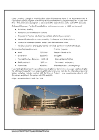 RAMACHARY MANIVANNAN CURRICULAM VITAE
Qatar University College of Pharmacy has been awarded the status of Full Accreditation for its
Bachelor of Science program in Pharmacy & Doctor of Pharmacy programme for the six year term
2012 - 2018, international program to be awarded full accreditation status by CCAPP- Canada.
College of Pharmacy Facility,-3 levels Building for the area covered to 18000 sqmtr overall.
 Pharmacy Building
 Research Lab and Research Stations
 Professional Practice lab, teaching wet Lab & Patient Access room
 General Students Class rooms, meeting, Conference and 3D Auditorium
 Analytical instrument rooms & molecular Characterization room
 Quality Assurance and Quality Control Systems & Certification’s to the Products.
Construction Features (Structure) Finishing Features
 Area 22200 m2 Fire proof Block works
 Excavation 50000 m3 Sky Lights
 Framed Structure Concrete 18500 m3 External Islamic Finishes
 Reinforcements 3000 ton Decorated Landscaping
 Form works 42500 m2 Water Features & Décor lightings
I was holding Independent responsible as Leading Senior Construction Manager was heading for
the full Project Execution from beginning till the External works includes the internal and external
finishes activities includes related MEP Services of Project. I was coordinating directly with
Consultant and Client. Consultant is KHATIF & ALAMI.
Project was estimated to finish Dec 2016.
 