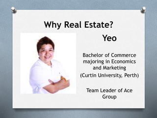 Why Real Estate?
Yeo
Bachelor of Commerce
majoring in Economics
and Marketing
(Curtin University, Perth)
Team Leader of Ace
Group
 