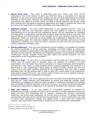 ARTS INSIGHTS – FEBRUARY 2016 (PAGE 2 OF 3)
Copyright © 2016 Arts Consulting Group, Inc.
www.ArtsConsulting.com
4. Secure early wins – Your value is dependent upon your “break even” point at the
organization. This is the moment at which you shift from being a cost center to a revenue
generator. In the arts and culture sector, margins are thin and most organizations are already
stretched to their human, financial, and technological limits. Within three months, you must
demonstrate your ability to increase income and seek to identify potential cost savings. These
early financial wins will signal to supportive stakeholders and skeptic naysayers the value that
you bring to the organization in tangible, identifiable, and measurable terms.
5. Negotiate success – The most critical relationship in the nonprofit structure is the one
between you and your new supervisor. Spend your time getting to know your boss and
understanding his or her personal and professional history. You are responsible for managing
the organization or department and will need to deliver good and bad news to your boss. The
style of delivery and communication of the message can be more important than the content.
Additionally, make sure that lines of communication are established to determine short- and
long-term goals, assess the resources available internally and externally, and set your mutual
expectations. Clarifying your roles and rules in advance will save you time and energy and
prevent unpleasant emergency calls.
6. Achieve alignment – Once you have analyzed the current strategy, it is necessary to evaluate
the internal availability of all the resources, knowledge, and skills needed to achieve the
objectives. Perhaps the organization’s best opportunities lie in an area in which the organization
has little current expertise. Developing and integrating processes and procedures and creating
infrastructure through targeted hiring that best match the desired outcomes are your
responsibility as the “organizational architect.”2
7. Build your team – If you arrive in a new position and the staff has a long affiliation and
history, you will quickly need to “evaluate, align, and mobilize” its members.3
In many
organizations, the new leader may need to restructure or realign employees, job descriptions,
and positions. Your ability to make excellent human resource judgments and decisions is a
determinant in your organization’s future ability to achieve its goals. Should you have the
luxury to hire new highly qualified personnel for the organization, then you need to gently
assimilate them into the existing staff in order to serve the current needs of the organization
while building toward the future. Your human capital remains one of your greatest resources,
and planning must be both systematic and strategic.
8. Consider coalitions – The more supporters you have, the easier your onboarding and first 90
days will be. Create alliances and associations as quickly and efficiently possible. Begin
immediately by engaging key staff and board members in productive discussions and utilizing
their knowledge to identify important community members. Your goals will become attainable
through your organization’s engagement of its network of individuals who value your mission.
9. Keep your balance – In any new position it is especially important to maintain an
understanding of what is possible and how it can be achieved. It is often expected that the new
leader will arrive and immediately dive in. However, assessing the situation, maintaining
objectivity, and having good judgement will be the keys to success. To prevent becoming
overwhelmed, take time out for yourself and your private life. In order to lead others you need
to remain calm, professional, friendly, and relaxed. Keep in touch with your friends and
mentors, enjoy your family, and exercise to maintain your own physical and mental health.
2 Michael D. Watkins, The First 90 Days, 11.
3 Michael D. Watkins, The First 90 Days, 11.
 