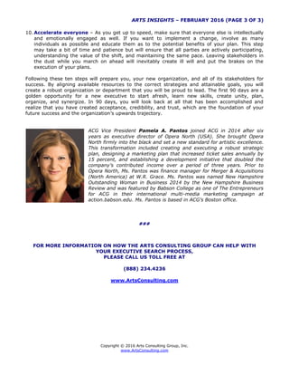 ARTS INSIGHTS – FEBRUARY 2016 (PAGE 3 OF 3)
Copyright © 2016 Arts Consulting Group, Inc.
www.ArtsConsulting.com
10. Accelerate everyone – As you get up to speed, make sure that everyone else is intellectually
and emotionally engaged as well. If you want to implement a change, involve as many
individuals as possible and educate them as to the potential benefits of your plan. This step
may take a bit of time and patience but will ensure that all parties are actively participating,
understanding the value of the shift, and maintaining the same pace. Leaving stakeholders in
the dust while you march on ahead will inevitably create ill will and put the brakes on the
execution of your plans.
Following these ten steps will prepare you, your new organization, and all of its stakeholders for
success. By aligning available resources to the correct strategies and attainable goals, you will
create a robust organization or department that you will be proud to lead. The first 90 days are a
golden opportunity for a new executive to start afresh, learn new skills, create unity, plan,
organize, and synergize. In 90 days, you will look back at all that has been accomplished and
realize that you have created acceptance, credibility, and trust, which are the foundation of your
future success and the organization’s upwards trajectory.
ACG Vice President Pamela A. Pantos joined ACG in 2014 after six
years as executive director of Opera North (USA). She brought Opera
North firmly into the black and set a new standard for artistic excellence.
This transformation included creating and executing a robust strategic
plan, designing a marketing plan that increased ticket sales annually by
15 percent, and establishing a development initiative that doubled the
company’s contributed income over a period of three years. Prior to
Opera North, Ms. Pantos was finance manager for Merger & Acquisitions
(North America) at W.R. Grace. Ms. Pantos was named New Hampshire
Outstanding Woman in Business 2014 by the New Hampshire Business
Review and was featured by Babson College as one of The Entrepreneurs
for ACG in their international multi-media marketing campaign at
action.babson.edu. Ms. Pantos is based in ACG’s Boston office.
###
FOR MORE INFORMATION ON HOW THE ARTS CONSULTING GROUP CAN HELP WITH
YOUR EXECUTIVE SEARCH PROCESS,
PLEASE CALL US TOLL FREE AT
(888) 234.4236
www.ArtsConsulting.com
 