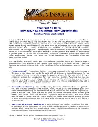 Copyright © 2016 Arts Consulting Group, Inc.
www.ArtsConsulting.com
The Monthly Publication of the Arts Consulting Group
VOLUME XV – ISSUE 2
Your First 90 Days:
New Job, New Challenges, New Opportunities
Pamela A. Pantos, Vice President
In this month’s Arts Insights, we examine the most crucial period of time for any new leader: the
first 90 days. Whether moving into a leadership role for the first time, transitioning into a new role
with greater responsibilities, or making a lateral move into a new industry, there is a critical three-
month period during which credibility and trust must be established to assure future success.
“Virtuous cycles that … create momentum and establish an upward spiral of increasing
effectiveness” are the objective.1
The inability to form relationships, build coalitions, and achieve
results will inevitably make it much more difficult to create synergies that lead to the achievement
of greater goals. In the arts and culture sector, numerous stakeholder groups with diverse and
varied expectations, desires, and needs add to the complexity and uncertainty during this
precarious time period.
As a new leader, what path should you forge and what guidelines should you follow in order to
build credibility, gain acceptance, and develop unity of vision? According to Michael D. Watkins,
there are ten distinct steps and tasks to be considered before and during the transition into a new
role:
1. Prepare yourself – The qualities that have made you successful in the past and gotten you to
this point in your career may not be the same skill set, attitude, or capabilities needed for your
next position. Take a moment to analyze the past and prepare for the future while trying to
objectively assess the prerequisites for your upcoming position. Assuming that you can
maintain your previous work style, without considering the dissimilarities and distinctions
between your past positions and companies and your new role and organization, may lead to
misunderstandings, errors, and ultimate failure.
2. Accelerate your learning – You need to quickly determine what makes the new organization
tick. This includes synthesizing the mission, vision, values, goals, and strategic plans while
simultaneously identifying the motivations of all key individuals who bring the organization’s
plans to fruition. First, figure out who are your top donors, influential board leaders (past,
present, and future), important volunteers, significant corporate sponsors, and main artists;
then set dates to connect with each one in person; and finally, focus on what material you need
to learn and absorb efficiently and effectively while establishing connectivity to your nexus of
future support.
3. Match your strategy to the situation – An organization that needs a turnaround after years
of stagnation at the top is different from an entrepreneurial venture that has enjoyed recent
success. Clarity regarding the organization’s current capabilities and potential is imperative
before embarking on change management or planning.
1
Michael D. Watkins, The First 90 Days, (Harvard Business School Publishing, 2013), 7.
 