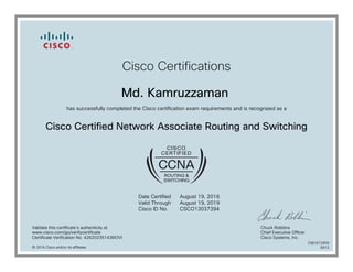 Cisco Certifications
Md. Kamruzzaman
has successfully completed the Cisco certification exam requirements and is recognized as a
Cisco Certified Network Associate Routing and Switching
Date Certified
Valid Through
Cisco ID No.
August 19, 2016
August 19, 2019
CSCO13037394
Validate this certificate's authenticity at
www.cisco.com/go/verifycertificate
Certificate Verification No. 426202351436IOVI
Chuck Robbins
Chief Executive Officer
Cisco Systems, Inc.
© 2016 Cisco and/or its affiliates
7081072909
0913
 