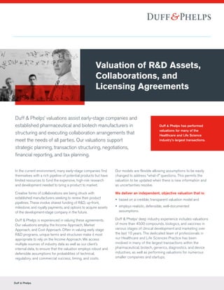 Duff & Phelps
Duff & Phelps’ valuations assist early-stage companies and
established pharmaceutical and biotech manufacturers in
structuring and executing collaboration arrangements that
meet the needs of all parties. Our valuations support
strategic planning, transaction structuring, negotiations,
financial reporting, and tax planning.
In the current environment, many early-stage companies find
themselves with a rich pipeline of potential products but have
limited resources to fund the expensive, high-risk research
and development needed to bring a product to market.
Creative forms of collaborations are being struck with
established manufacturers seeking to renew their product
pipelines. These involve shared funding of R&D, up-front,
milestone, and royalty payments, and options to acquire assets
of the development-stage company in the future.
Duff & Phelps is experienced in valuing these agreements.
Our valuations employ the Income Approach, Market
Approach, and Cost Approach. Often in valuing early stage
R&D programs, unique terms and structures make it most
appropriate to rely on the Income Approach. We access
multiple sources of industry data as well as our client’s
internal data, to ensure that the valuation employs robust and
defensible assumptions for probabilities of technical,
regulatory, and commercial success, timing, and costs.
Our models are flexible allowing assumptions to be easily
changed to address “what-if” questions. This permits the
valuation to be updated when there is new information and
as uncertainties resolve.
We deliver an independent, objective valuation that is:
yy based on a credible, transparent valuation model and
yy employs realistic, defensible, well-documented
assumptions.
Duff & Phelps’ deep industry experience includes valuations
of more than 4500 compounds, biologics, and vaccines in
various stages of clinical development and marketing over
the last 10 years. The dedicated team of professionals in
our Healthcare and Life Sciences Practice has been
involved in many of the largest transactions within the
pharmaceutical, biotech, generics, diagnostics, and device
industries, as well as performing valuations for numerous
smaller companies and startups.
Valuation of R&D Assets,
Collaborations, and
Licensing Agreements
Duff & Phelps has performed
valuations for many of the
Healthcare and Life Science
industry’s largest transactions.
 
