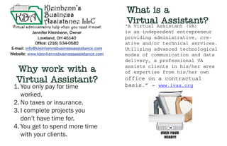“A Virtual Assistant (VA)
is an independent entrepreneur
providing administrative, cre-
ative and/or technical services.
Utilizing advanced technological
modes of communication and data
delivery, a professional VA
assists clients in his/her area
of expertise from his/her own
office on a contractual
basis.” ~ www.ivaa.org1.	You only pay for time
worked.
2.	No taxes or insurance.
3.	I complete projects you
don’t have time for.
4.	You get to spend more time
with your clients.
Why work with a
Virtual Assistant?
What is a
Virtual Assistant?
 