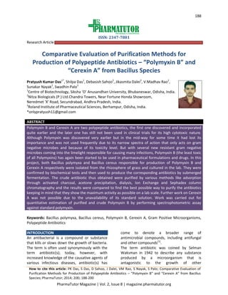 188
ISSN: 2347-7881
PharmaTutor Magazine | Vol. 2, Issue 8 | magazine.pharmatutor.org
Research Article
Comparative Evaluation of Purification Methods for
Production of Polypeptide Antibiotics – “Polymyxin B” and
“Cerexin A” from Bacillus Species
Pratyush Kumar Das1*
, Shilpa Das1
, Debasish Sahoo2
, Jikasmita Dalei2
, V.Madhav Rao2
,
Sunakar Nayak2
, Swadhin Palo3
1
Centre of Biotechnology, Siksha ‘O’ Anusandhan University, Bhubaneswar, Odisha, India.
2
Nitza Biologicals (P.) Ltd.Chandra Towers, Near Fortune Honda Showroom,
Neredmet 'X' Road, Secundrabad, Andhra Pradesh, India.
3
Roland Institute of Pharmaceutical Sciences, Berhampur, Odisha, India.
*onlypratyush11@gmail.com
ABSTRACT
Polymyxin B and Cerexin A are two polypeptide antibiotics, the first one discovered and incorporated
quite earlier and the later one has still not been used in clinical trials for its high cytotoxic nature.
Although Polymyxin was discovered very earlier but in the mid-way for some time it had lost its
importance and was not used frequently due to its narrow spectra of action that only acts on gram
negative microbes and because of its toxicity level. But with several new resistant gram negative
microbes coming into the limelight responsible for causing many infections, Polymyxin B (the least toxic
of all Polymyxins) has again been started to be used in pharmaceutical formulations and drugs. In this
project, both Bacillus polymyxa and Bacillus cereus responsible for production of Polymyxin B and
Cerexin A respectively were isolated from the rhizosphere of grass and cultured in the lab. They were
confirmed by biochemical tests and then used to produce the corresponding antibiotics by submerged
fermentation. The crude antibiotic thus obtained were purified by various methods like adsorption
through activated charcoal, acetone precipitation, dialysis, Ion Exchange and Sephadex column
chromatography and the results were compared to find the best possible way to purify the antibiotics
keeping in mind that they show the maximum activity as possible on a lab scale. Further work on Cerexin
A was not possible due to the unavailability of its standard solution. Work was carried out for
quantitative estimation of purified and crude Polymyxin B by performing spectrophotometric assay
against standard polymyxin.
Keywords: Bacillus polymyxa, Bacillus cereus, Polymyxin B, Cerexin A, Gram Positive Microorganisms,
Polypeptide Antibiotics
INTRODUCTION
An antibacterial is a compound or substance
that kills or slows down the growth of bacteria.
The term is often used synonymously with the
term antibiotic(s); today, however, with
increased knowledge of the causative agents of
various infectious diseases, antibiotic(s) has
come to denote a broader range of
antimicrobial compounds, including antifungal
and other compounds[1]
.
The term antibiotic was coined by Selman
Waksman in 1942 to describe any substance
produced by a microorganism that is
antagonistic to the growth of other
How to cite this article: PK Das, S Das, D Sahoo, J Dalei, VM Rao, S Nayak, S Palo; Comparative Evaluation of
Purification Methods for Production of Polypeptide Antibiotics – “Polymyxin B” and “Cerexin A” from Bacillus
Species; PharmaTutor; 2014; 2(8); 188-200
 