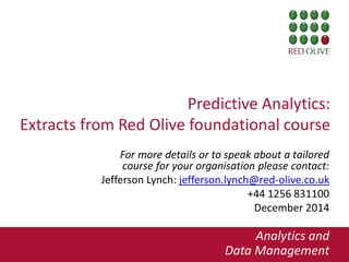 1
Predictive Analytics:
Extracts from Red Olive foundational course
For more details or to speak about a tailored
course for your organisation please contact:
Jefferson Lynch: jefferson.lynch@red-olive.co.uk
+44 1256 831100
December 2014
Analytics and
Data Management1
 