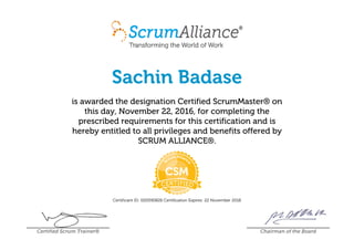 Sachin Badase
is awarded the designation Certified ScrumMaster® on
this day, November 22, 2016, for completing the
prescribed requirements for this certification and is
hereby entitled to all privileges and benefits offered by
SCRUM ALLIANCE®.
Certificant ID: 000590826 Certification Expires: 22 November 2018
Certified Scrum Trainer® Chairman of the Board
 