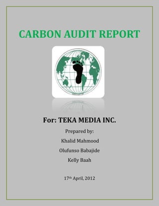 CARBON AUDIT REPORT
For: TEKA MEDIA INC.
Prepared by:
Khalid Mahmood
Olufunso Babajide
Kelly Baah
17th April, 2012
 