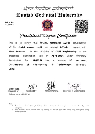 This is to certify that Mr./Ms. Ummarul Ayoob son/daughter
of Sh. Mohd Ayoob Malik has passed B.Tech. degree with
First Division in the discipline of Civil Engineering in the
prescribed examination held in April-2014 under University
Registration No. 1187728 as a student of Universal
Institutions of Engineering & Technology, Ballopur,
Lalru.
EDP S. No.:
110206485
Controller of ExaminationsPrepared by Checked by
Date of issue: 06/08/14
Officer Incharge
Note:
1. This document is issued through the login of the student and need to be printed on Exclusive Bond Paper with
color printer.
2. This document can be verified online by scanning 2D bar-code (top right corner) using smart phone having
internet connection.
E.D.P. CELL
 