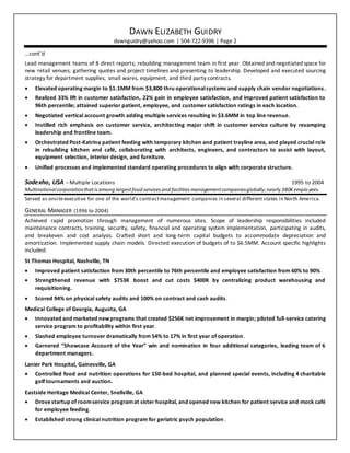 DAWN ELIZABETH GUIDRY
dawnguidry@yahoo.com | 504-722-9396 | Page 2
…cont’d
Lead management teams of 8 direct reports; rebuilding management team in first year. Obtained and negotiated space for
new retail venues; gathering quotes and project timelines and presenting to leadership. Developed and executed sourcing
strategy for department supplies, small wares, equipment, and third party contracts.
 Elevated operating margin to $1.1MM from $3,800 thru operationalsystems and supply chain vendor negotiations.
 Realized 33% lift in customer satisfaction, 22% gain in employee satisfaction, and improved patient satisfaction to
96th percentile; attained superior patient, employee, and customer satisfaction ratings in each location.
 Negotiated vertical account growth adding multiple services resulting in $3.6MM in top line revenue.
 Instilled rich emphasis on customer service, architecting major shift in customer service culture by revamping
leadership and frontline team.
 Orchestrated Post-Katrina patient feeding with temporary kitchen and patient trayline area, and played crucial role
in rebuilding kitchen and café, collaborating with architects, engineers, and contractors to assist with layout,
equipment selection, interior design, and furniture.
 Unified processes and implemented standard operating procedures to align with corporate structure.
Sodexho, USA – Multiple Locations 1995 to 2004
Multinational corporationthatisamong largestfood services and facilities managementcompaniesglobally;nearly 380K employees.
Served as onsiteexecutive for one of the world’s contractmanagement companies in several different states in North America.
GENERAL MANAGER (1996 to 2004)
Achieved rapid promotion through management of numerous sites. Scope of leadership responsibilities included
maintenance contracts, training, security, safety, financial and operating system implementation, participating in audits,
and breakeven and cost analysis. Crafted short and long-term capital budgets to accommodate depreciation and
amortization. Implemented supply chain models. Directed execution of budgets of to $6.5MM. Account specific highlights
included:
St Thomas Hospital, Nashville, TN
 Improved patient satisfaction from 30th percentile to 76th percentile and employee satisfaction from 60% to 90%.
 Strengthened revenue with $753K boost and cut costs $400K by centralizing product warehousing and
requisitioning.
 Scored 94% on physical safety audits and 100% on contract and cash audits.
Medical College of Georgia, Augusta, GA
 Innovated and marketed newprograms that created $256K net improvement in margin; piloted full-service catering
service program to profitability within first year.
 Slashed employee turnover dramatically from 54% to 17% in first year of operation.
 Garnered “Showcase Account of the Year” win and nomination in four additional categories, leading team of 6
department managers.
Lanier Park Hospital, Gainesville, GA
 Controlled food and nutrition operations for 150-bed hospital, and planned special events, including 4 charitable
golf tournaments and auction.
Eastside Heritage Medical Center, Snellville, GA
 Drovestartup of roomservice programat sister hospital, and opened new kitchen for patient service and mock café
for employee feeding.
 Established strong clinical nutrition program for geriatric psych population.
 