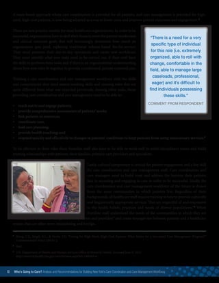 5
	Hong, C.S., Siegel, A.L.,  Ferris, T.G. “Caring for High-Need, High-Cost Patients: What Makes for a Successful Care Management Program?”
Commonwealth Fund. (2014): 2.
6 	
Ibid.
7
	U.S. Department of Health and Human Services Office of Minority Health. Accessed June 9, 2015.
http://minorityhealth.hhs.gov/omh/browse.aspx?lvl=1lvlid=6
A team-based approach where care coordination is provided for all patients, and care management is provided for high-
need, high-cost patients, is now being adopted as a way to lower costs and improve patient outcomes and engagement.5
These are new practice models for most healthcare organizations. In order to be
successful,organizations have to shift their focus to meet the patient satisfaction
and clinical outcome goals that will increasingly determine how much an
organization gets paid, replacing traditional volume-based fee-for-service.
They must examine their day-to-day operations and create new workflows.
They must identify what new tasks need to be carried out, if their staff have
the skills to perform these tasks and if there is an organizational understanding
about how new roles fit together to provide coordinated, patient-centered care.
Training a care coordination and care management workforce with the skills
and competencies they need means teaching skills and creating roles that are
quite different from what was expected previously. Among other tasks, those
providing care coordination and care management need to be able to:
•	 reach out to and engage patients;
•	 provide comprehensive assessments of patients’ needs;
•	 link patients to resources;
•	 coordinate care;
•	 lead care planning;
•	 provide health coaching; and
•	 respond quickly and effectively to changes in patients’ conditions to keep patients from using unnecessary services.6
To be effective in their roles these frontline staff also have to be able to work well in multi-disciplinary teams and build
trusting relationships with patients, their families, primary care providers and specialists.
Lastly, cultural competency is critical for patient engagement and a key skill
for care coordination and care management staff. Care coordinators and
care managers need to build trust and address the barriers their patients
face in accessing and engaging in care in order to be successful. Ideally the
care coordination and care management workforce of the future is drawn
from the same communities in which patients live. Regardless of their
backgrounds,all healthcare staff require training in how to provide culturally
and linguistically appropriate services “that are respectful of and responsive
to the health beliefs, practices and needs of diverse populations.”7
When
frontline staff understand the needs of the communities in which they are
working, they become a “bridge between patients and providers” and create stronger ties between patients and a healthcare
system that can often seem intimidating and foreign.
“There is a need for a very
specific type of individual
for this role (i.e. extremely
organized, able to roll with
change, comfortable in the
field, able to manage large
caseloads, professional,
eager) and it’s difficult to
find individuals possessing
these skills.”
COMMENT FROM RESPONDENT
12 Who’s Going to Care? Analysis and Recommendations for Building New York’s Care Coordination and Care Management Workforce	
 